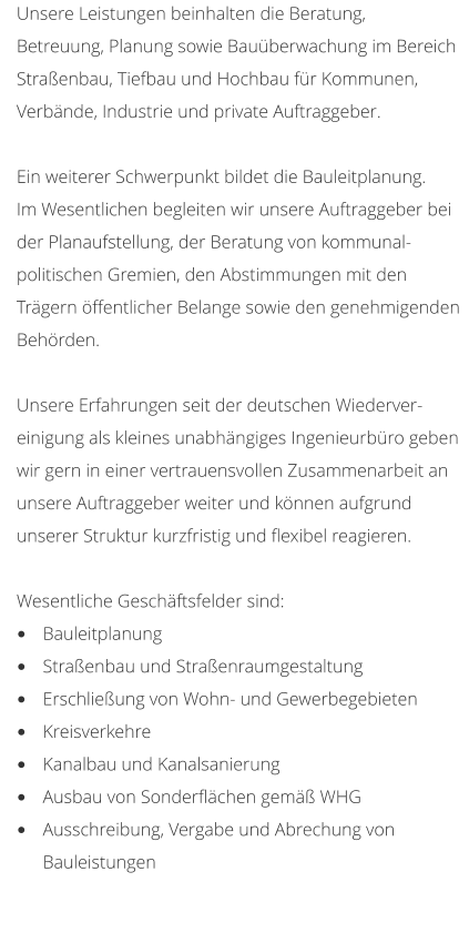 Unsere Leistungen beinhalten die Beratung,  Betreuung, Planung sowie Bauberwachung im Bereich  Straenbau, Tiefbau und Hochbau fr Kommunen, Verbnde, Industrie und private Auftraggeber.  Ein weiterer Schwerpunkt bildet die Bauleitplanung. Im Wesentlichen begleiten wir unsere Auftraggeber bei  der Planaufstellung, der Beratung von kommunal- politischen Gremien, den Abstimmungen mit den  Trgern ffentlicher Belange sowie den genehmigenden  Behrden.  Unsere Erfahrungen seit der deutschen Wiederver- einigung als kleines unabhngiges Ingenieurbro geben  wir gern in einer vertrauensvollen Zusammenarbeit an unsere Auftraggeber weiter und knnen aufgrund  unserer Struktur kurzfristig und flexibel reagieren.  Wesentliche Geschftsfelder sind: 	Bauleitplanung 	Straenbau und Straenraumgestaltung 	Erschlieung von Wohn- und Gewerbegebieten 	Kreisverkehre 	Kanalbau und Kanalsanierung 	Ausbau von Sonderflchen gem WHG 	Ausschreibung, Vergabe und Abrechung von Bauleistungen