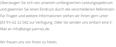berzeugen Sie sich von unserem umfangreichen Leistungsspektrum und gewinnen Sie einen Eindruck durch die verschiedenen Referenzen. Fr Fragen und weitere Informationen stehen wir Ihnen gern unter  (03 91) 62 22 042 zur Verfgung. Oder Sie senden uns einfach eine E-Mail an info@lange-juerries.de.  Wir freuen uns von Ihnen zu hren.