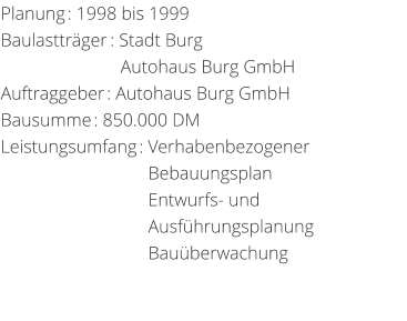 Planung: 1998 bis 1999 Baulasttrger: Stadt Burg                          Autohaus Burg GmbHAuftraggeber: Autohaus Burg GmbHBausumme: 850.000 DM Leistungsumfang: Verhabenbezogener                                                      Bebauungsplan                                 Entwurfs- und                                   Ausfhrungsplanung                                 Bauberwachung