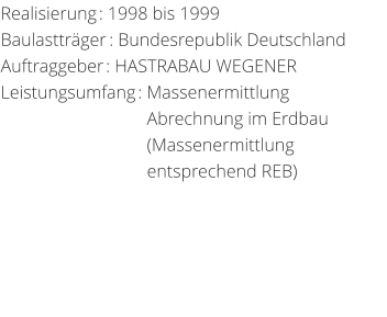 Realisierung: 1998 bis 1999 Baulasttrger: Bundesrepublik DeutschlandAuftraggeber: HASTRABAU WEGENER Leistungsumfang: Massenermittlung                                 Abrechnung im Erdbau                                 (Massenermittlung                                  entsprechend REB)