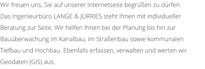Wir freuen uns, Sie auf unserer Internetseite begren zu drfen. Das Ingenieurbro LANGE & JRRIES steht Ihnen mit individueller Beratung zur Seite. Wir helfen Ihnen bei der Planung bis hin zur Bauberwachung im Kanalbau, im Straenbau sowie kommunalen Tiefbau und Hochbau. Ebenfalls erfassen, verwalten und werten wir Geodaten (GIS) aus.